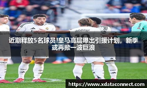 近期释放5名球员!皇马高层曝出引援计划，新季或再掀一波巨浪