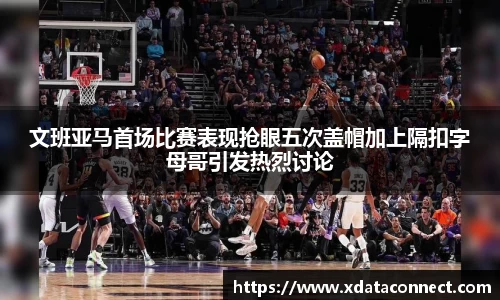文班亚马首场比赛表现抢眼五次盖帽加上隔扣字母哥引发热烈讨论