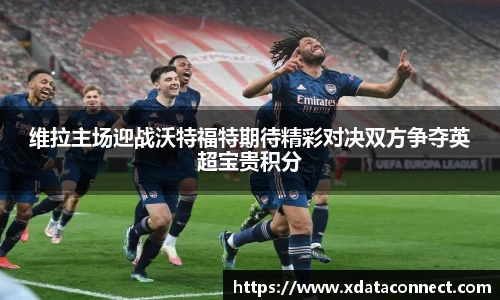 维拉主场迎战沃特福特期待精彩对决双方争夺英超宝贵积分